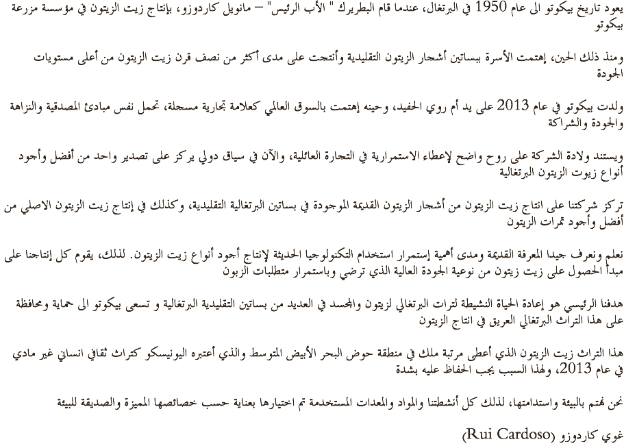 يعود تاريخ بيكوتو الى عام 1950 في البرتغال، عندما قام البطريرك " الأب الرئيس" – مانويل كاردوزو، بإنتاج زيت الزيتون في مؤسسة مزرعة بيكوتو ومنذ ذلك الحين، إهتمت الأسرة ببساتين أشجار الزيتون التقليدية وأنتجت على مدى أكثر من نصف قرن زيت الزيتون من أعلى مستويات الجودة ولدت بيكوتو في عام 2013 على يد أم روي الحفيد، وحينه إهتمت بالسوق العالمي كعلامة تجارية مسجلة، تحمل نفس مبادئ المصدقية والنزاهة والجودة والشراكة ويستند ولادة الشركة على روح واضح لإعطاء الاستمرارية في التجارة العائلية، والآن في سياق دولي يركز على تصدير واحد من أفضل وأجود أنواع زيوت الزيتون البرتغالية تركز شركتنا على انتاج زيت الزيتون من أشجار الزيتون القديمة الموجودة في بساتين البرتغالية التقليدية، وكذلك في إنتاج زيت الزيتون الاصلي من أفضل وأجود تمرات الزيتون نعلم ونعرف جيدا المعرفة القديمة ومدى أهمية إستمرار استخدام التكنولوجيا الحديثة لإنتاج أجود أنواع زيت الزيتون. لذلك، يقوم كل إنتاجنا على مبدأ الحصول على زيت زيتون من نوعية الجودة العالية الذي ترضي وباستمرار متطلبات الزبون هدفنا الرئيسي هو إعادة الحياة النشيطة لترات البرتغالي لزيتون والمجسد في العديد من بساتين التقليدية البرتغالية و تسعى بيكوتو الى حماية ومحافظة على هذا التراث البرتغالي العريق في انتاج الزيتون هذا التراث زيت الزيتون الذي أعطى مرتبة ملك في منطقة حوض البحر الأبيض المتوسط والذي أعتبره اليونيسكو كتراث ثقافي انساني غير مادي في عام 2013، ولهذا السبب يجب الحفاظ عليه بشدة نحن نهتم بالبيئة واستدامتها، لذلك كل أنشطتنا والمواد والمعدات المستخدمة تم اختيارها بعناية حسب خصائصها المميزة والصديقة للبيئة (Rui Cardoso) غوي كاردوزو