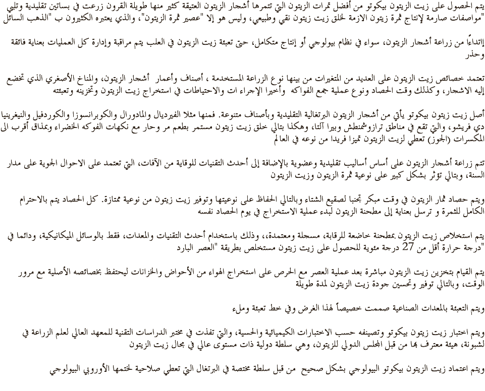 يتم الحصول على زيت الزيتون بيكوتو من أفضل تمرات الزيتون التي تتمرها أشجار الزيتون العتيقة كثير منها طويلة القرون زرعت في بساتين تقليدية وتلبي مواصفات صارمة لإنتاج ثمرة زيتون الازمة لخلق زيت زيتون نقي وطبيعي، وليس هو إلا "عصير ثمرة الزيتون"، والذي يعتبره الكثيرون ب "الذهب السائل" إاتداءًا من زراعة أشجار الزيتون، سواء في نظام بيولوجي أو إنتاج متكامل، حتى تعبئة زيت الزيتون في العلب يتم مراقبة وإدارة كل العمليات بعناية فائقة وحذر تعتمد خصائص زيت الزيتون على العديد من المتغيرات من بينها نوع الزراعة المستخدمة ، أصناف وأعمار أشجار الزيتون، والمناخ الأصغري الذي تخضع إليه الاشجار، وكذلك وقت الحصاد ونوع عملية جمع الفواكه وأخيرا الإجراء ات والاحتياطات في استخراج زيت الزيتون وتخزينه وتعبئته أصل زيت زيتون بيكوتو يأتي من أشجار الزيتون البرتغالية التقليدية وبأصناف متنوعة. فمنها مثلا الفيرديال والمادورال والكوبرانسوزا والكوردفيل والنيغرينيا دي فريشو، والتي تقع في مناطق ترازوشمنطش وبيرا آلتا، وهكذا بتالي خلق زيت زيتون مستمر بطعم مر وحار مع نكهات الفوكه الخضراء وبمذاق أقرب الى المكسرات (الجوز) تعطي لزيت الزيتون تميزا فريدا من نوعه في العالم تتم زراعة أشجار الزيتون على أساس أساليب تقليدية وعضوية بالإضافة إلى أحدث التقنيات للوقاية من الآفات، التي تعتمد على الاحوال الجوية على مدار السنة، وبتالي تؤثر بشكل كبير على نوعية ثمرة الزيتون وزيت الزيتون ويتم حصاد ثمار الزيتون في وقت مبكر تجنبا لصقيع الشتاء وبالتالي الحفاظ على نوعيتها وتوفير زيت زيتون من نوعية ممتازة. كل الحصاد يتم بالاحترام الكامل للثمرة و ترسل بعناية إلى مطحنة الزيتون لبدء عملية الاستخراج في يوم الحصاد نفسه يتم استخلاص زيت الزيتون بمطحنة خاضعة للرقابة، مسجلة ومعتمدة،، وذلك باستخدام أحدث التقنيات والمعدات، فقط بالوسائل الميكانيكية، ودائما في درجة حرارة أقل من 27 درجة مئوية للحصول على زيت زيتون مستخلص بطريقة "العصر البارد" يتم القيام بتخزين زيت الزيتون مباشرة بعد عملية العصر مع الحرص على استخراج الهواء من الأحواض والخزانات ليحتفظ بخصائصه الأصلية مع مرور الوقت، وبالتالي توفير وتحسين جودة زيت الزيتون لمدة طويلة ويتم التعبئة بالمعدات الصناعية صممت خصيصاً لهذا الغرض وفي خط تعبئة وملء ويتم اختبار زيت زيتون بيكوتو وتصينفه حسب الاختبارات الكيميائية والحسية، والتي تفذت في مختبر الدراسات التقنية للمعهد العالي لعلم الزراعة في لشبونة، هيئة معترف بها من قبل المجلس الدولي للزيتون، وهي سلطة دولية ذات مستوى عالي في مجال زيت الزيتون ويتم اعتماد زيت الزيتون بيكوتو البيولوجي بشكل صحيح من قبل سلطة مختصة في البرتغال التي تعطي صلاحية لختمها الأوروبي البيولوجي